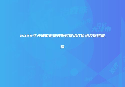2025年天津市面部皮肤过敏治疗价格及医院推荐
