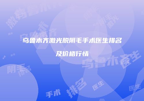 乌鲁木齐激光脱阴毛手术医生排名及价格行情