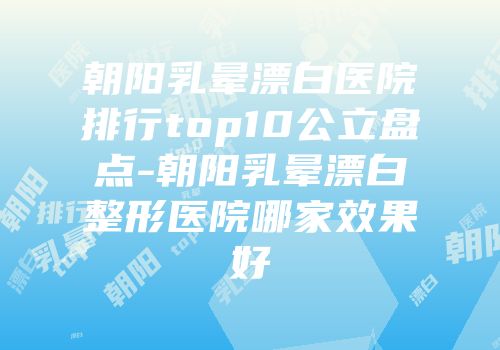 朝阳乳晕漂白医院排行top10公立盘点-朝阳乳晕漂白整形医院哪家效果好