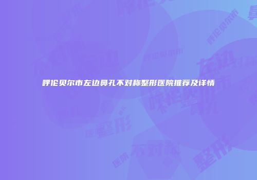 呼伦贝尔市左边鼻孔不对称整形医院推荐及详情