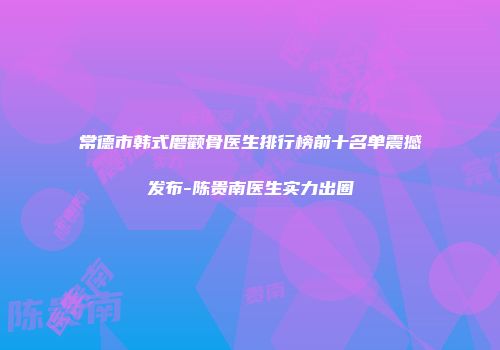 常德市韩式磨颧骨医生排行榜前十名单震撼发布-陈贵南医生实力出圈