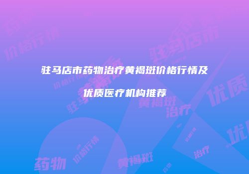 驻马店市药物治疗黄褐斑价格行情及优质医疗机构推荐