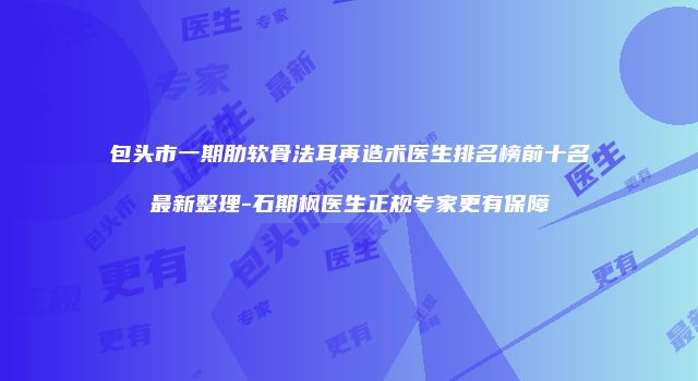 包头市一期肋软骨法耳再造术医生排名榜前十名最新整理-石期枫医生正规专家更有保障