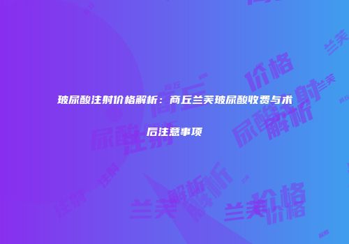 玻尿酸注射价格解析：商丘兰芙玻尿酸收费与术后注意事项