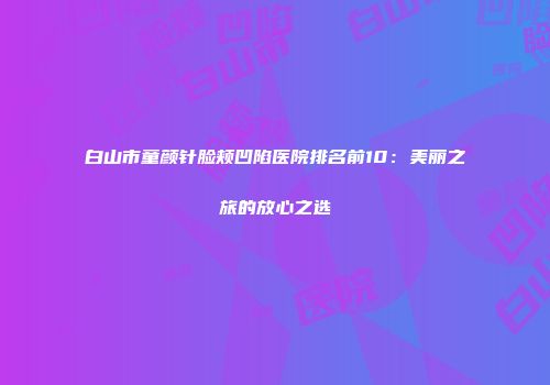 白山市童颜针脸颊凹陷医院排名前10：美丽之旅的放心之选