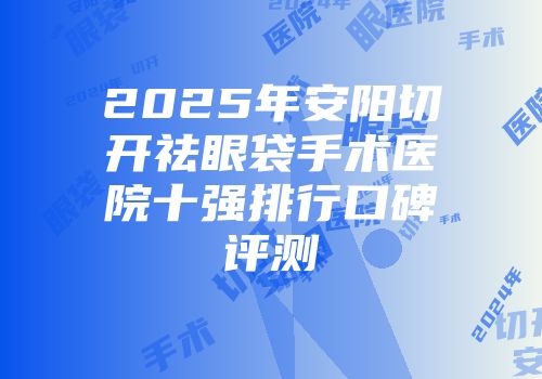 2025年安阳切开祛眼袋手术医院十强排行口碑评测