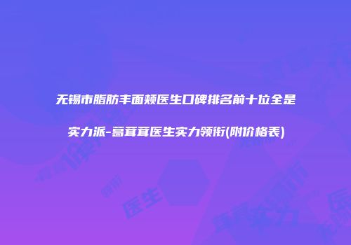 无锡市脂肪丰面颊医生口碑排名前十位全是实力派-葛茸茸医生实力领衔(附价格表)
