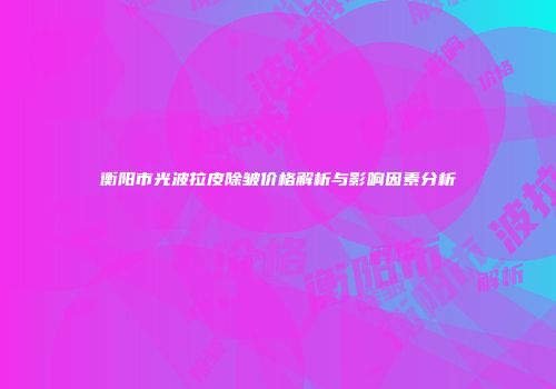 衡阳市光波拉皮除皱价格解析与影响因素分析
