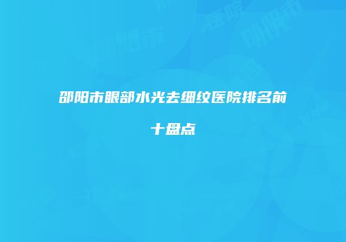 邵阳市眼部水光去细纹医院排名前十盘点