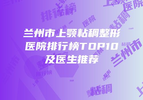 兰州市上颚粘稠整形医院排行榜TOP10及医生推荐