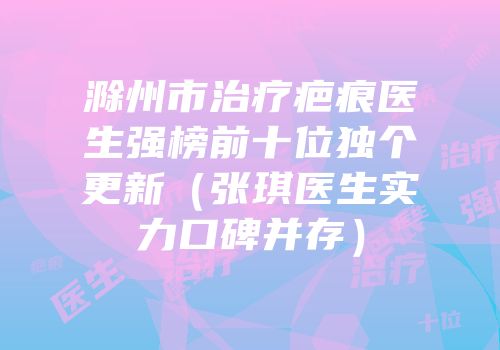 滁州市治疗疤痕医生强榜前十位独个更新（张琪医生实力口碑并存）