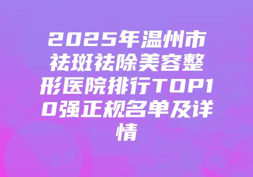 2025年温州市祛斑祛除美容整形医院排行TOP10强正规名单及详情