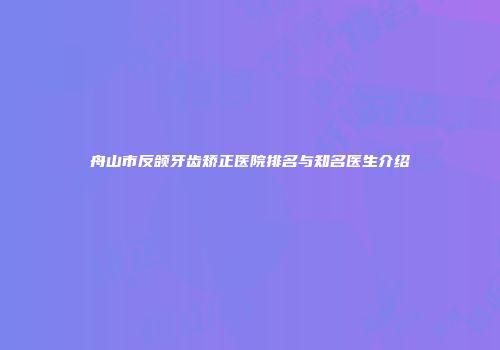 舟山市反颌牙齿矫正医院排名与知名医生介绍