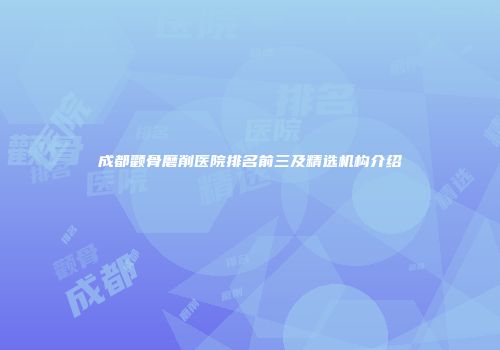 成都颧骨磨削医院排名前三及精选机构介绍