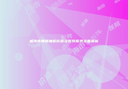 威海市腰腹抽脂价格及医院服务全面解析