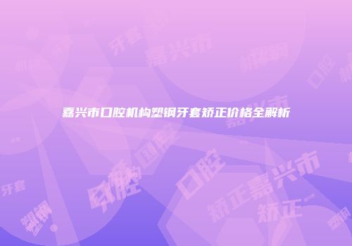嘉兴市口腔机构塑钢牙套矫正价格全解析