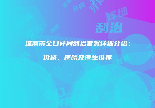 淮南市全口牙周刮治套餐详细介绍：价格、医院及医生推荐