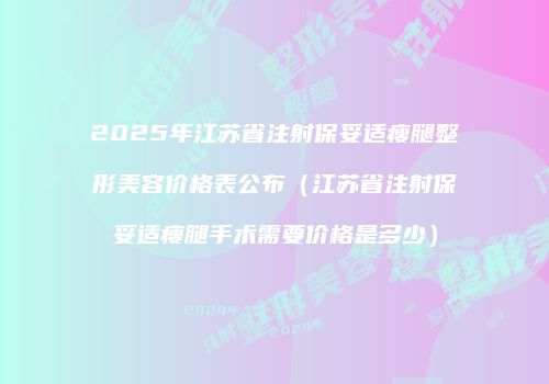 2025年江苏省注射保妥适瘦腿整形美容价格表公布（江苏省注射保妥适瘦腿手术需要价格是多少）