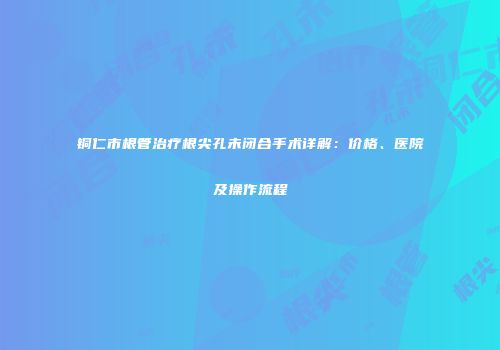 铜仁市根管治疗根尖孔未闭合手术详解：价格、医院及操作流程
