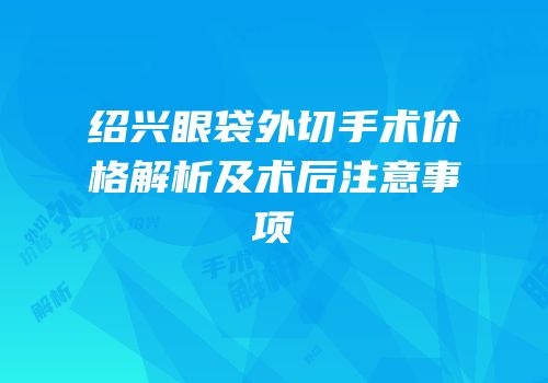 绍兴眼袋外切手术价格解析及术后注意事项