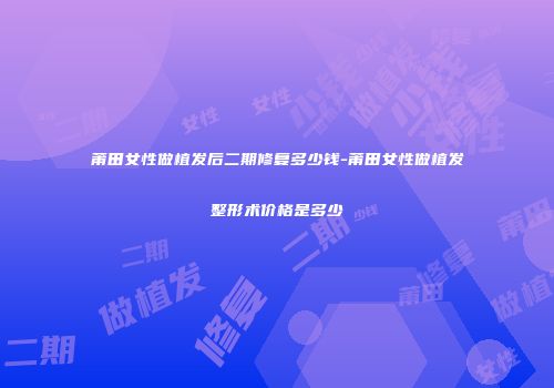 莆田女性做植发后二期修复多少钱-莆田女性做植发整形术价格是多少