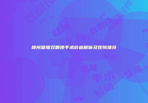 赣州吸雕双眼皮手术价格解析及医院推荐