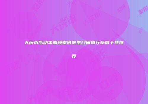 大庆市脂肪丰面颊整形医生口碑排行榜前十佳推荐