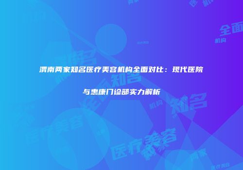 渭南两家知名医疗美容机构全面对比：现代医院与惠康门诊部实力解析