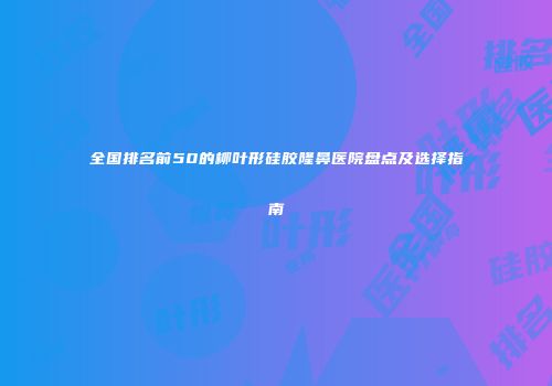 全国排名前50的柳叶形硅胶隆鼻医院盘点及选择指南