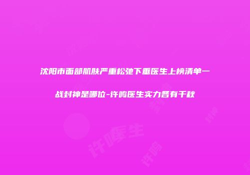 沈阳市面部肌肤严重松弛下垂医生上榜清单一战封神是哪位-许鸣医生实力各有千秋
