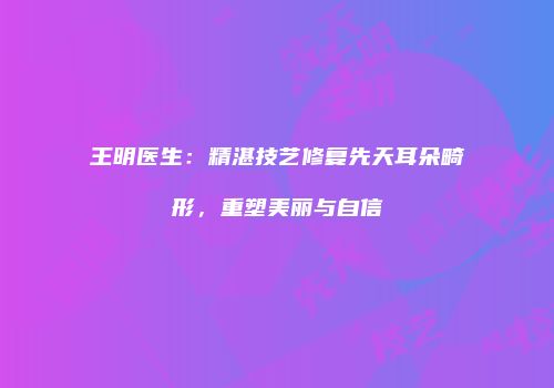 王明医生：精湛技艺修复先天耳朵畸形，重塑美丽与自信