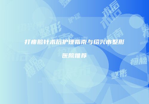 打瘦脸针术后护理指南与绍兴市整形医院推荐