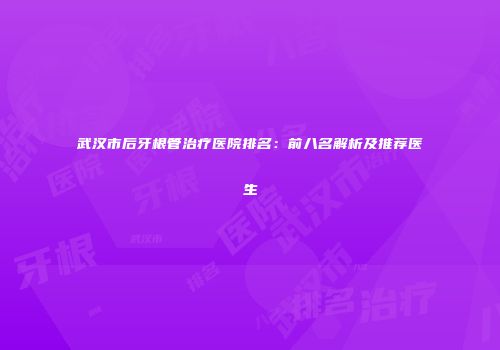 武汉市后牙根管治疗医院排名：前八名解析及推荐医生