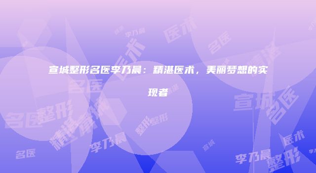 宣城整形名医李乃晨：精湛医术，美丽梦想的实现者