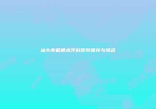 汕头市截根术牙科医院推荐与排名