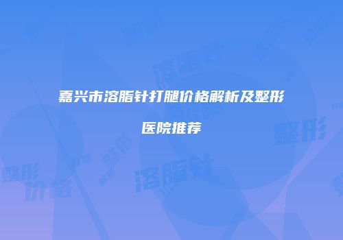 嘉兴市溶脂针打腿价格解析及整形医院推荐
