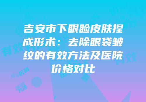 吉安市下眼睑皮肤捏成形术：去除眼袋皱纹的有效方法及医院价格对比