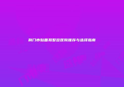 荆门市贴面耳整容医院推荐与选择指南