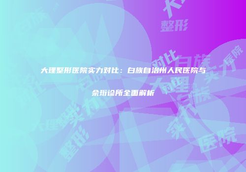 大理整形医院实力对比：白族自治州人民医院与佘珩诊所全面解析