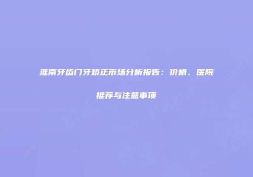 淮南牙齿门牙矫正市场分析报告：价格、医院推荐与注意事项