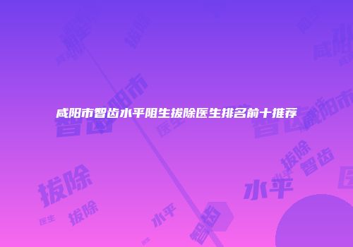 咸阳市智齿水平阻生拔除医生排名前十推荐