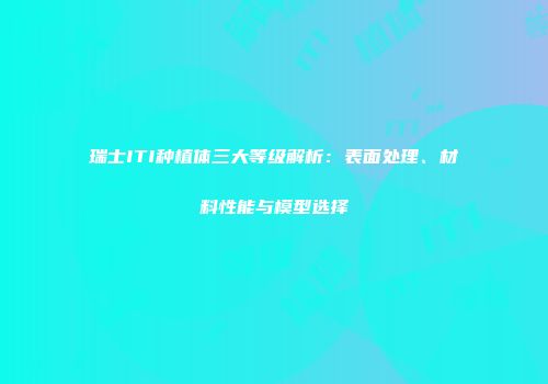 瑞士ITI种植体三大等级解析：表面处理、材料性能与模型选择