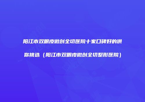 阳江市双眼皮微创全切医院十家口碑好的供你挑选（阳江市双眼皮微创全切整形医院）