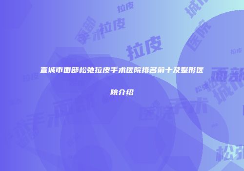 宣城市面部松弛拉皮手术医院排名前十及整形医院介绍
