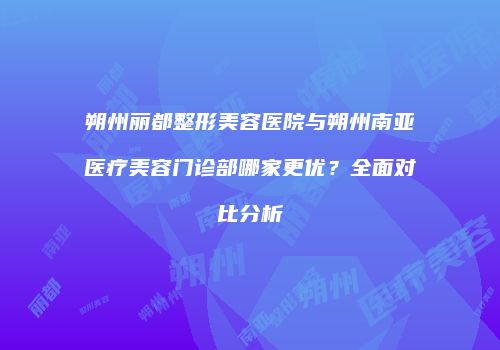 朔州丽都整形美容医院与朔州南亚医疗美容门诊部哪家更优？全面对比分析