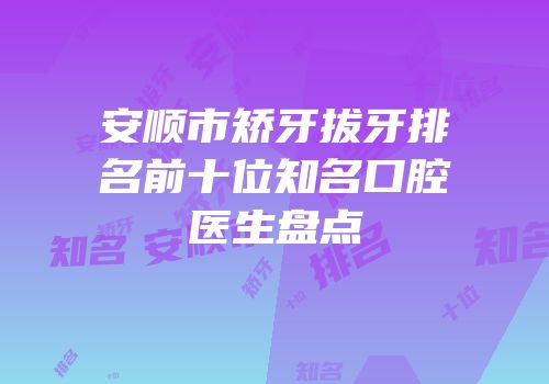 安顺市矫牙拔牙排名前十位知名口腔医生盘点