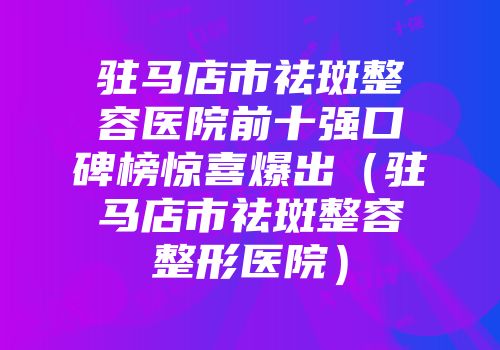 驻马店市祛斑整容医院前十强口碑榜惊喜爆出（驻马店市祛斑整容整形医院）