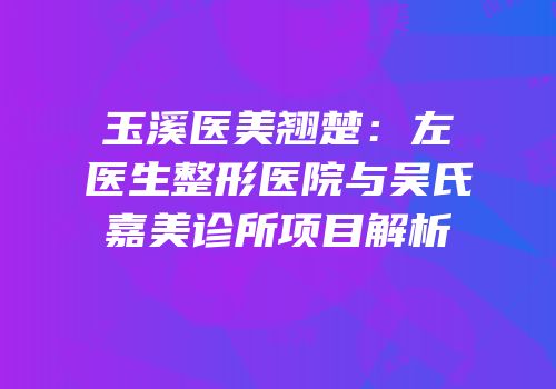 玉溪医美翘楚：左医生整形医院与吴氏嘉美诊所项目解析