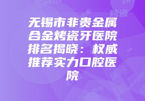 无锡市非贵金属合金烤瓷牙医院排名揭晓：权威推荐实力口腔医院