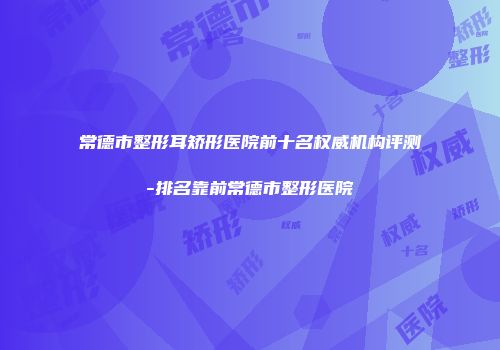 常德市整形耳矫形医院前十名权威机构评测-排名靠前常德市整形医院